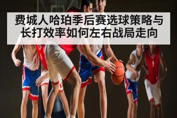 费城人哈珀季后赛选球策略与长打效率如何左右战局走向