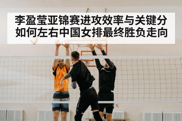 李盈莹亚锦赛进攻效率与关键分如何左右中国女排最终胜负走向